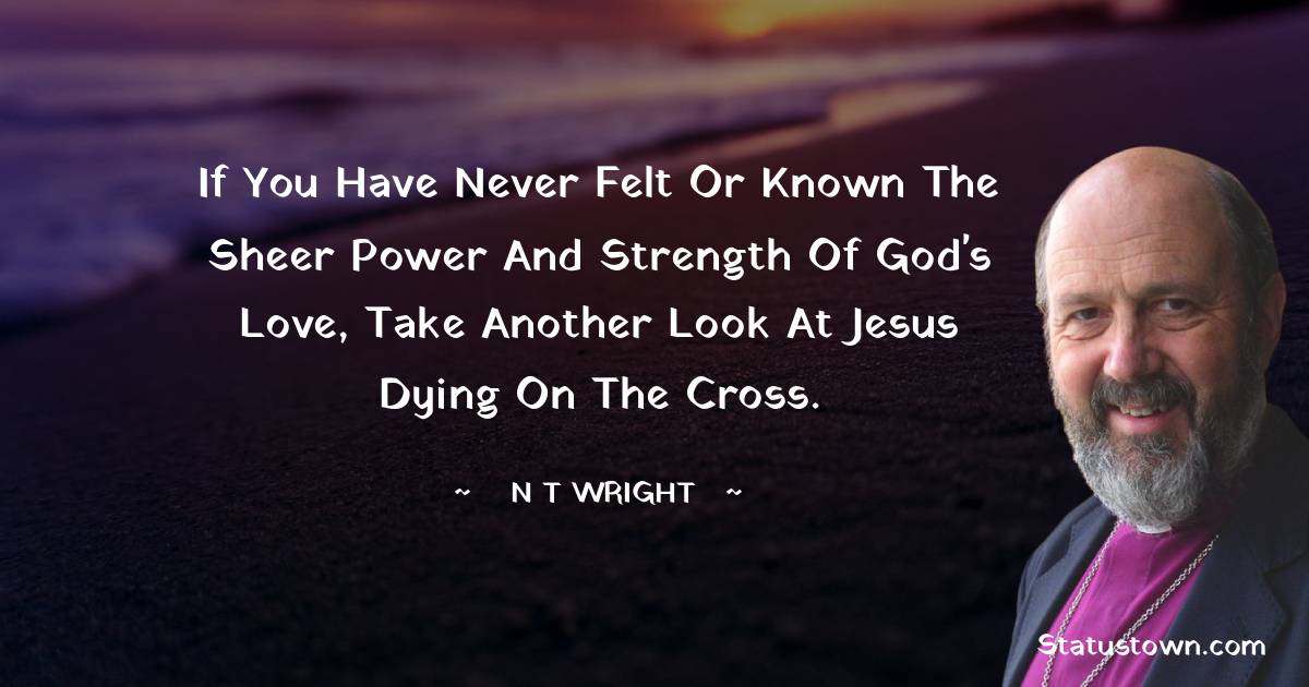 If you have never felt or known the sheer power and strength of God's love, take another look at Jesus dying on the cross. - N. T. Wright quotes
